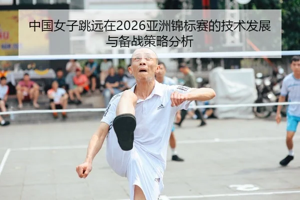 中国女子跳远在2026亚洲锦标赛的技术发展与备战策略分析
