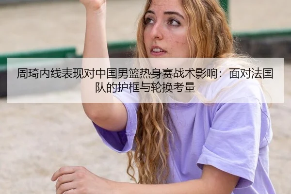 周琦内线表现对中国男篮热身赛战术影响：面对法国队的护框与轮换考量
