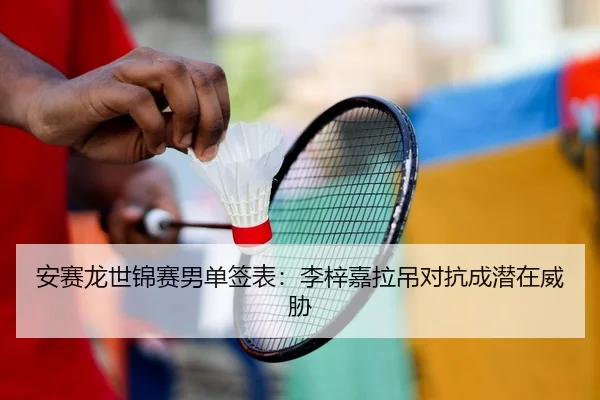 安赛龙世锦赛男单签表：李梓嘉拉吊对抗成潜在威胁